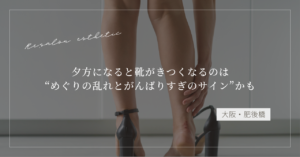 【大阪・肥後橋】夕方になると靴がきつくなるのは“めぐりの乱れとがんばりすぎのサイン”かも